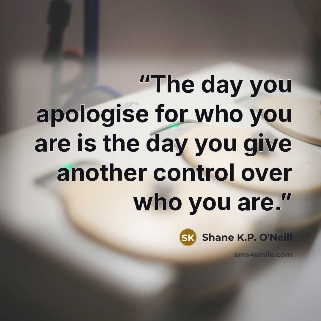 “The day you apologise for who you are is the day you give another control over who you are.” quote by Shane K.P. O'Neill