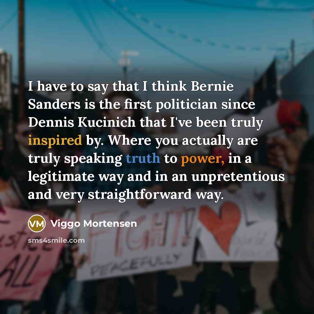 “I have to say that I think Bernie Sanders is the first politician since Dennis Kucinich that I've been truly inspired by. Where you actually are truly speaking truth to power, in a legitimate way and in an unpretentious and very straightforward way.” quote by Viggo Mortensen