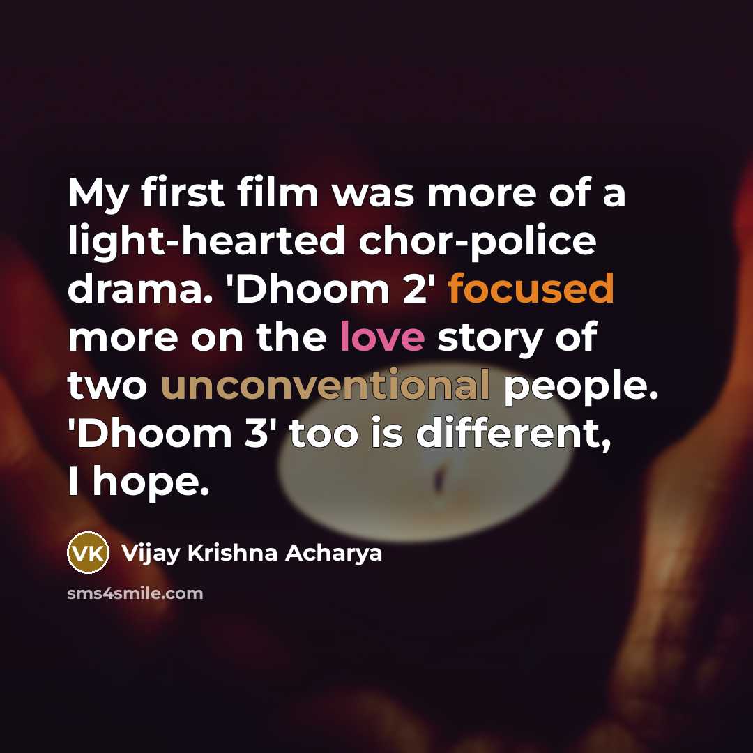 “My first film was more of a light-hearted chor-police drama. 'Dhoom 2' focused more on the love story of two unconventional people. 'Dhoom 3' too is different, I hope.” quote by Vijay Krishna Acharya