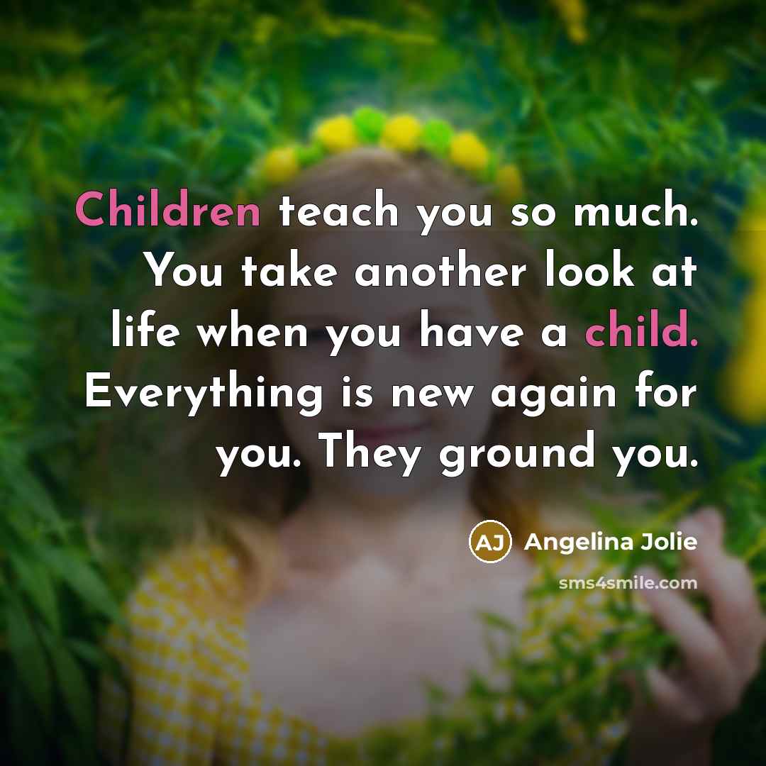 “Children teach you so much. You take another look at life when you have a child. Everything is new again for you. They ground you.” quote by Angelina Jolie