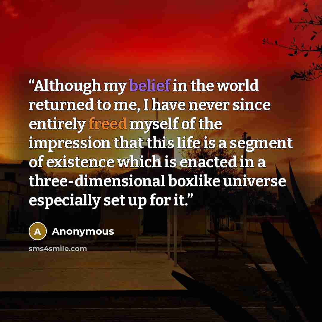 “Although my belief in the world returned to me, I have never since entirely freed myself of the impression that this life is a segment of existence which is enacted in a three-dimensional boxlike universe especially set up for it.” quote by Anonymous