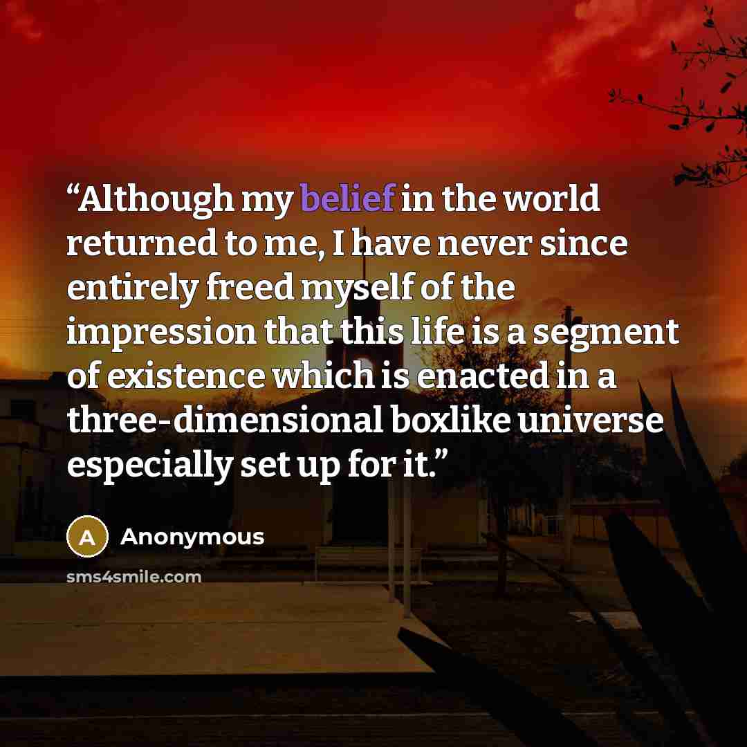 “Although my belief in the world returned to me, I have never since entirely freed myself of the impression that this life is a segment of existence which is enacted in a three-dimensional boxlike universe especially set up for it.” quote by Anonymous