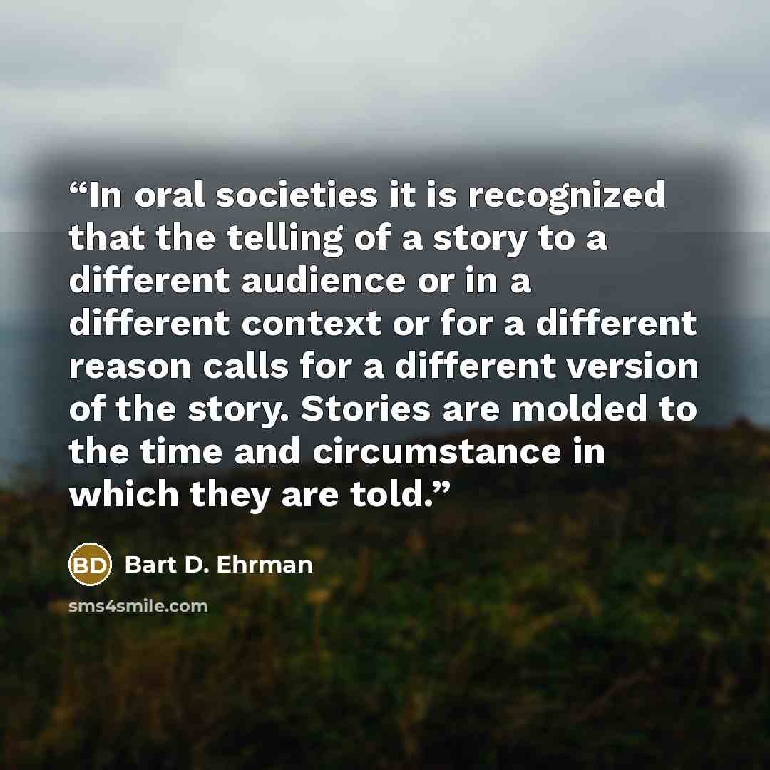 “In oral societies it is recognized that the telling of a story to a different audience or in a different context or for a different reason calls for a different version of the story. Stories are molded to the time and circumstance in which they are told.” quote by Bart D. Ehrman