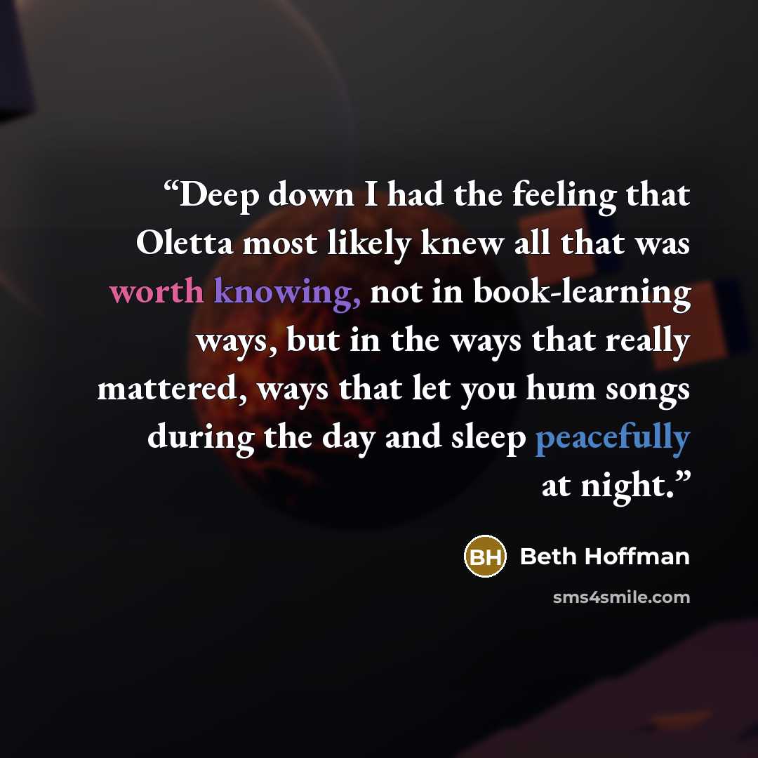 “Deep down I had the feeling that Oletta most likely knew all that was worth knowing, not in book-learning ways, but in the ways that really mattered, ways that let you hum songs during the day and sleep peacefully at night.” quote by Beth Hoffman