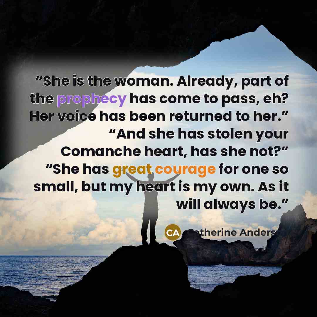 “She is the woman. Already, part of the prophecy has come to pass, eh? Her voice has been returned to her.” “And she has stolen your Comanche heart, has she not?” “She has great courage for one so small, but my heart is my own. As it will always be.” quote by Catherine Anderson