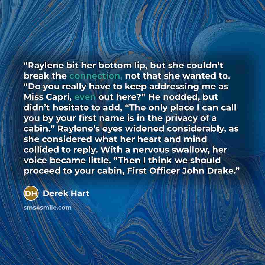 “Raylene bit her bottom lip, but she couldn’t break the connection, not that she wanted to. “Do you really have to keep addressing me as Miss Capri, even out here?” He nodded, but didn’t hesitate to add, “The only place I can call you by your first name is in the privacy of a cabin.” Raylene’s eyes…” quote by Derek Hart