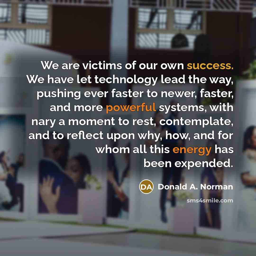 “We are victims of our own success. We have let technology lead the way, pushing ever faster to newer, faster, and more powerful systems, with nary a moment to rest, contemplate, and to reflect upon why, how, and for whom all this energy has been expended.” quote by Donald A. Norman