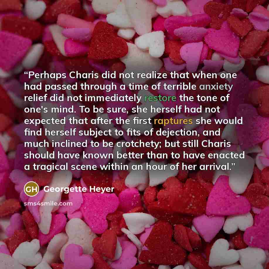 “Perhaps Charis did not realize that when one had passed through a time of terrible anxiety relief did not immediately restore the tone of one's mind. To be sure, she herself had not expected that after the first raptures she would find herself subject to fits of dejection, and much inclined to be…” quote by Georgette Heyer