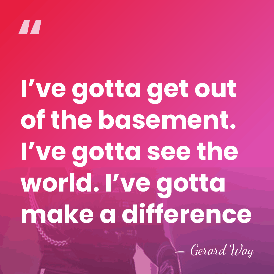I’ve gotta get out of the basement. I’ve gotta see the world.&hellip; - Gerard Way