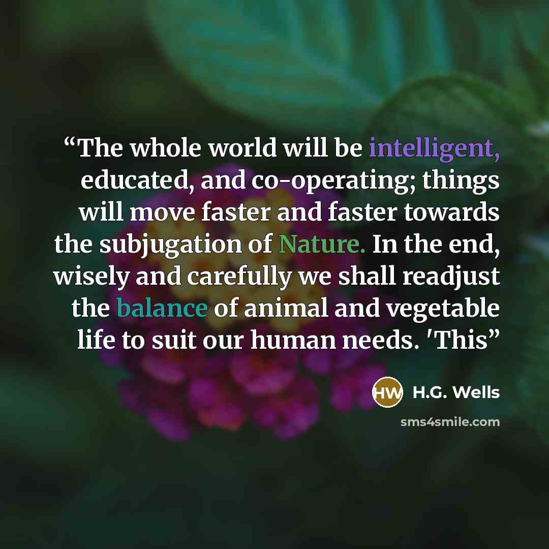 “The whole world will be intelligent, educated, and co-operating; things will move faster and faster towards the subjugation of Nature. In the end, wisely and carefully we shall readjust the balance of animal and vegetable life to suit our human needs. 'This” quote by H.G. Wells