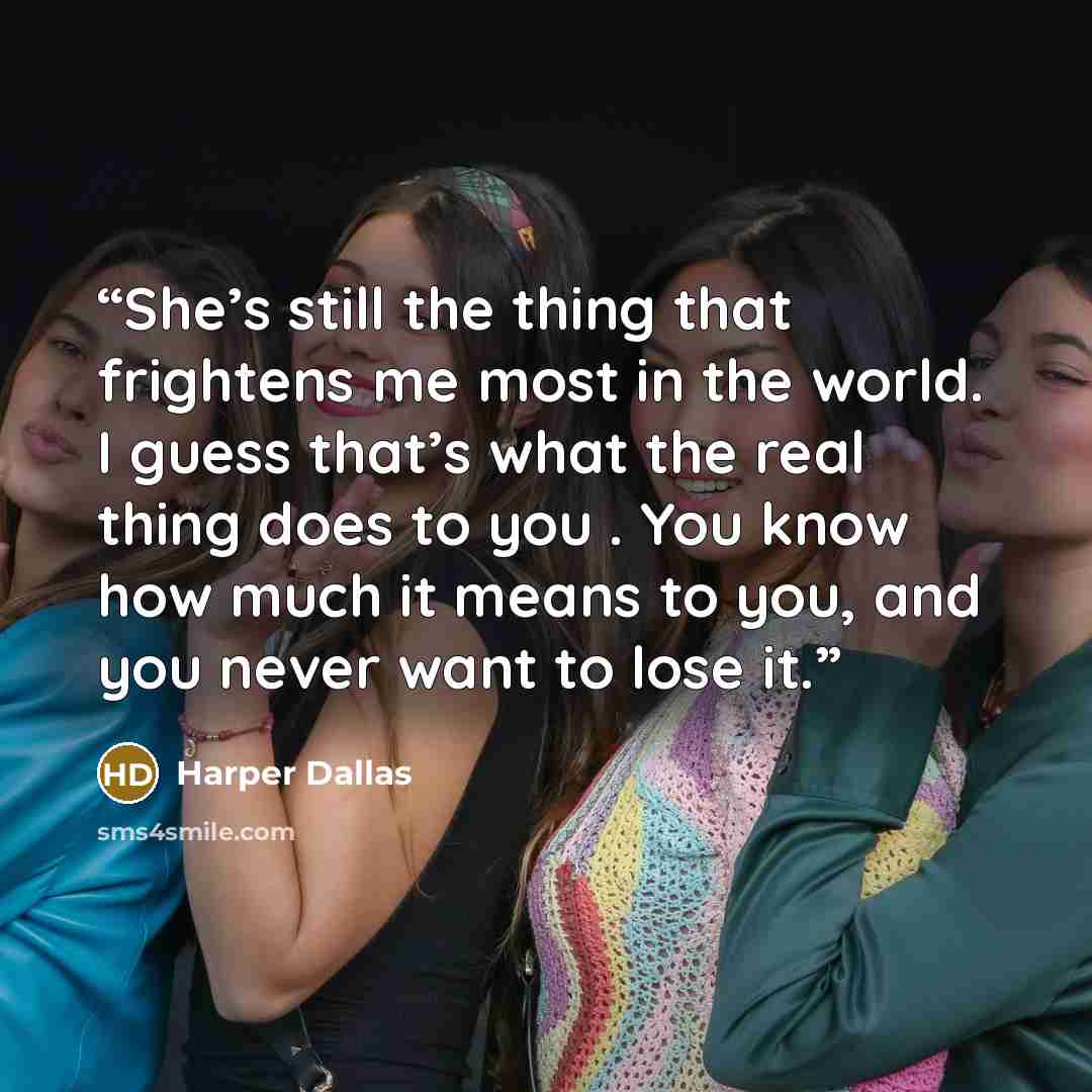“She’s still the thing that frightens me most in the world. I guess that’s what the real thing does to you . You know how much it means to you, and you never want to lose it.” quote by Harper Dallas