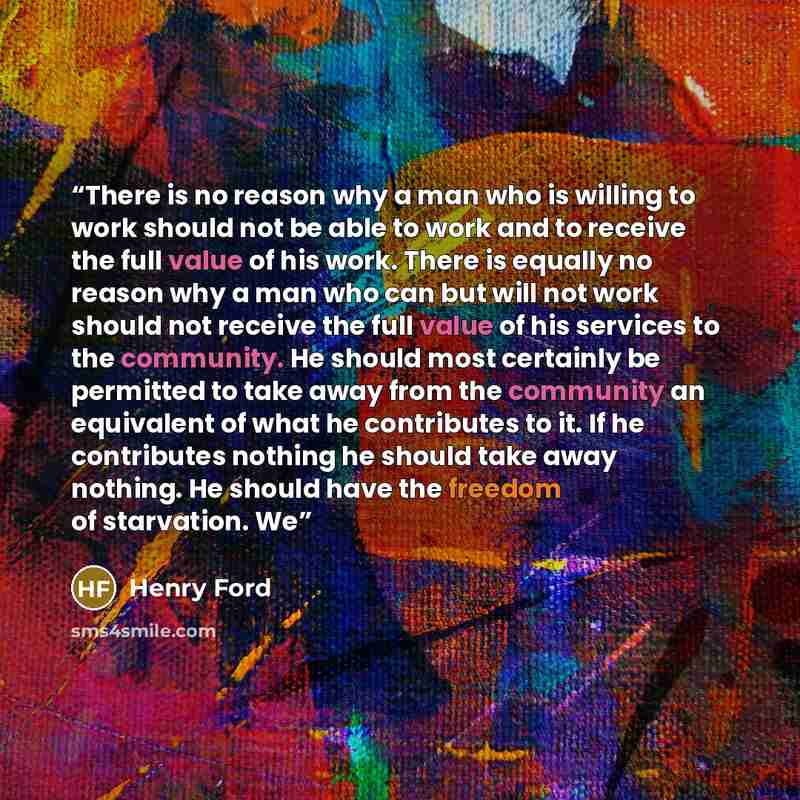 “There is no reason why a man who is willing to work should not be able to work and to receive the full value of his work. There is equally no reason why a man who can but will not work should not receive the full value of his services to the community. He should most certainly be permitted to take…” quote by Henry Ford