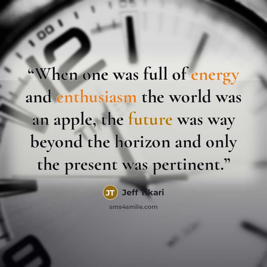 “When one was full of energy and enthusiasm the world was an apple, the future was way beyond the horizon and only the present was pertinent.” quote by Jeff Tikari
