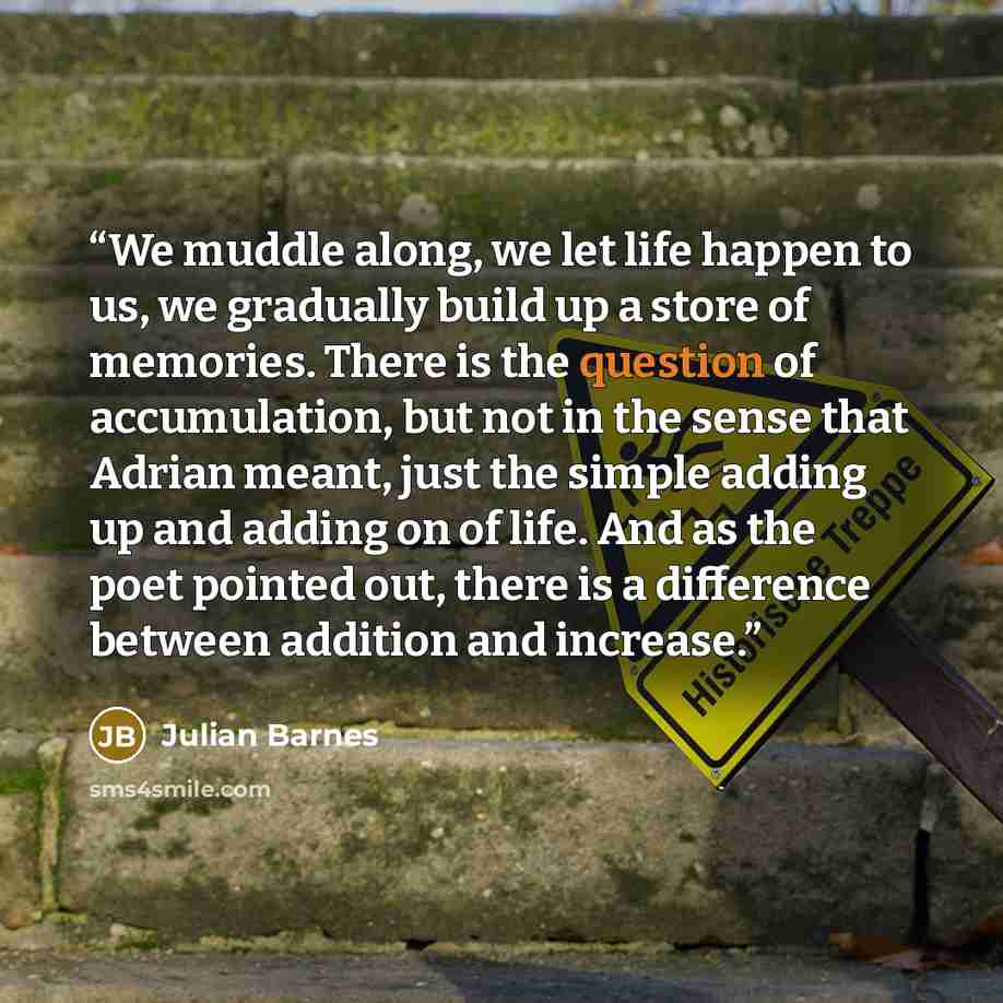 “We muddle along, we let life happen to us, we gradually build up a store of memories. There is the question of accumulation, but not in the sense that Adrian meant, just the simple adding up and adding on of life. And as the poet pointed out, there is a difference between addition and increase.” quote by Julian Barnes