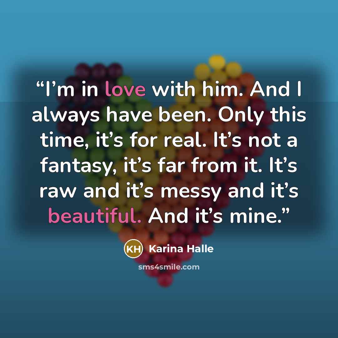 “I’m in love with him. And I always have been. Only this time, it’s for real. It’s not a fantasy, it’s far from it. It’s raw and it’s messy and it’s beautiful. And it’s mine.” quote by Karina Halle