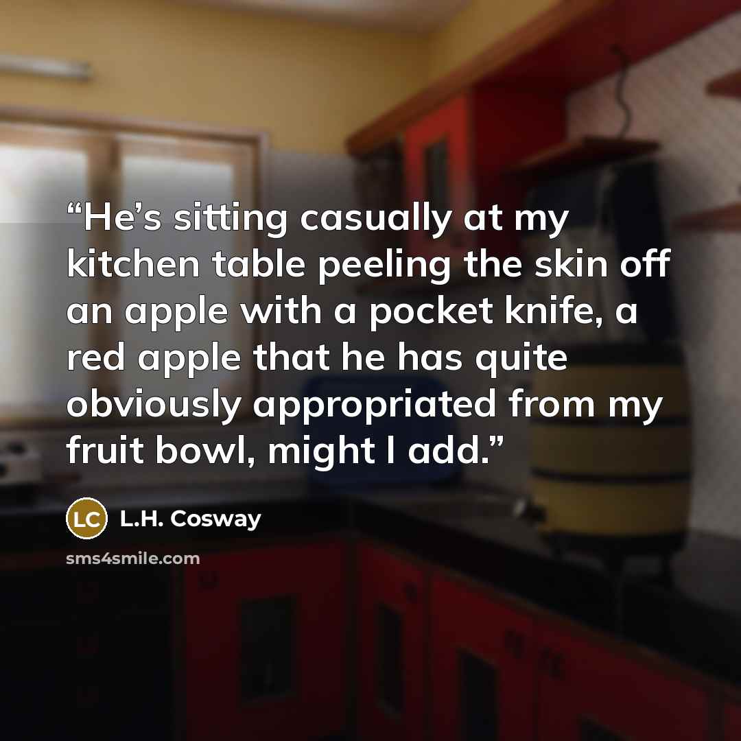 “He’s sitting casually at my kitchen table peeling the skin off an apple with a pocket knife, a red apple that he has quite obviously appropriated from my fruit bowl, might I add.” quote by L.H. Cosway