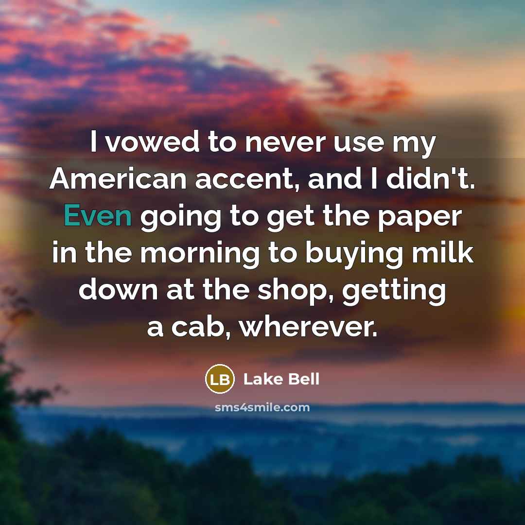“I vowed to never use my American accent, and I didn't. Even going to get the paper in the morning to buying milk down at the shop, getting a cab, wherever.” quote by Lake Bell
