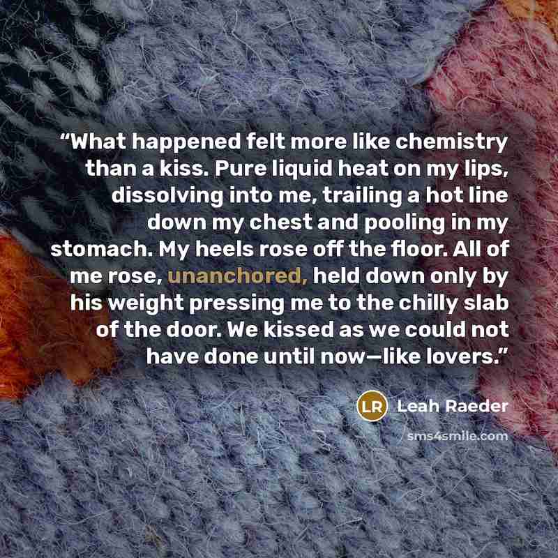 “What happened felt more like chemistry than a kiss. Pure liquid heat on my lips, dissolving into me, trailing a hot line down my chest and pooling in my stomach. My heels rose off the floor. All of me rose, unanchored, held down only by his weight pressing me to the chilly slab of the door. We…” quote by Leah Raeder