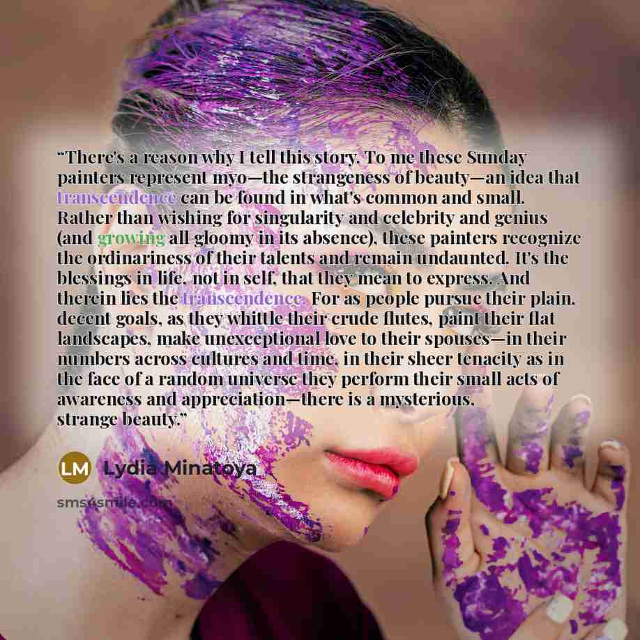 “There's a reason why I tell this story. To me these Sunday painters represent myo—the strangeness of beauty—an idea that transcendence can be found in what's common and small. Rather than wishing for singularity and celebrity and genius (and growing all gloomy in its absence), these painters…” quote by Lydia Minatoya