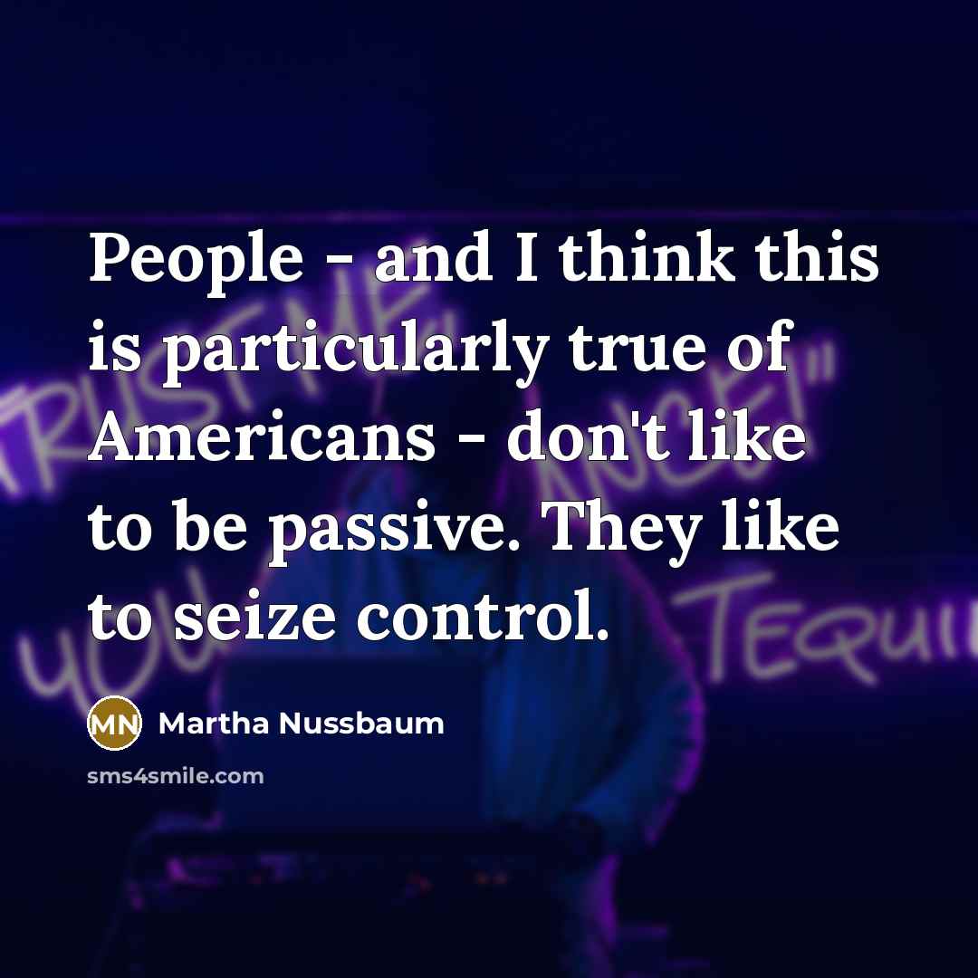 “People - and I think this is particularly true of Americans - don't like to be passive. They like to seize control.” quote by Martha Nussbaum