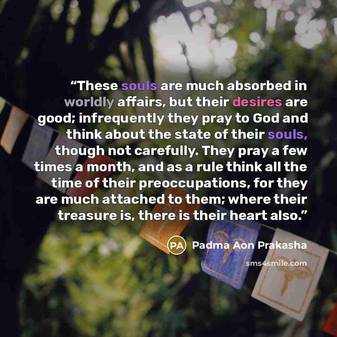 “These souls are much absorbed in worldly affairs, but their desires are good; infrequently they pray to God and think about the state of their souls, though not carefully. They pray a few times a month, and as a rule think all the time of their preoccupations, for they are much attached to them…” quote by Padma Aon Prakasha