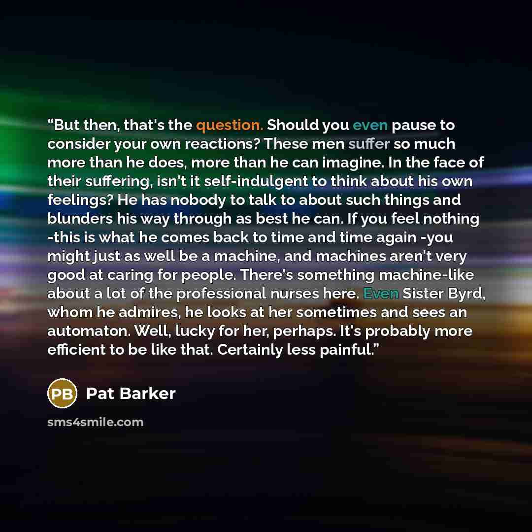 “But then, that's the question. Should you even pause to consider your own reactions? These men suffer so much more than he does, more than he can imagine. In the face of their suffering, isn't it self-indulgent to think about his own feelings? He has nobody to talk to about such things and…” quote by Pat Barker