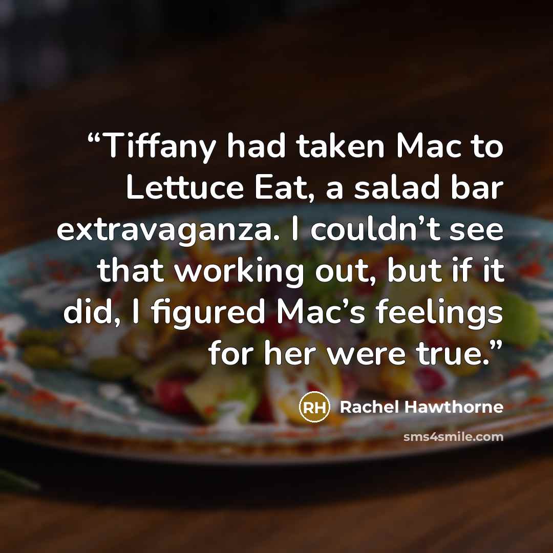 “Tiffany had taken Mac to Lettuce Eat, a salad bar extravaganza. I couldn’t see that working out, but if it did, I figured Mac’s feelings for her were true.” quote by Rachel Hawthorne