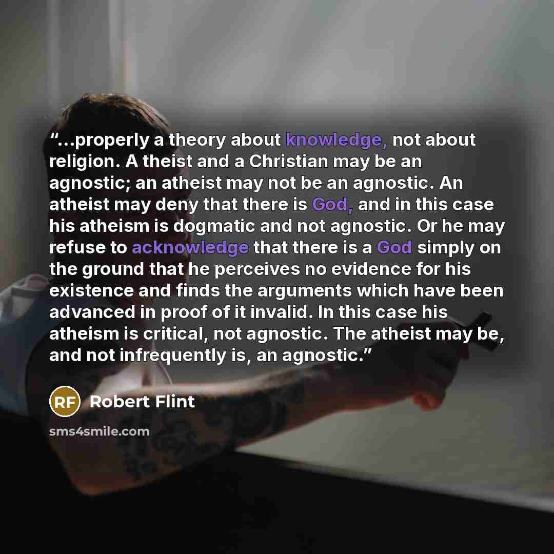 “...properly a theory about knowledge, not about religion. A theist and a Christian may be an agnostic; an atheist may not be an agnostic. An atheist may deny that there is God, and in this case his atheism is dogmatic and not agnostic. Or he may refuse to acknowledge that there is a God simply on…” quote by Robert Flint