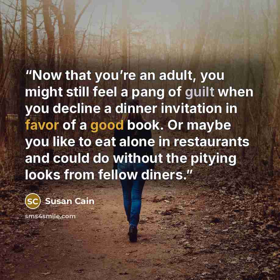 “Now that you’re an adult, you might still feel a pang of guilt when you decline a dinner invitation in favor of a good book. Or maybe you like to eat alone in restaurants and could do without the pitying looks from fellow diners.” quote by Susan Cain