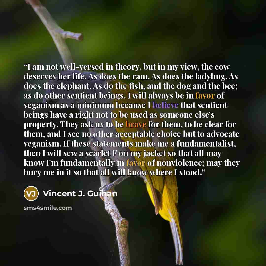 “I am not well-versed in theory, but in my view, the cow deserves her life. As does the ram. As does the ladybug. As does the elephant. As do the fish, and the dog and the bee; as do other sentient beings. I will always be in favor of veganism as a minimum because I believe that sentient beings…” quote by Vincent J. Guihan