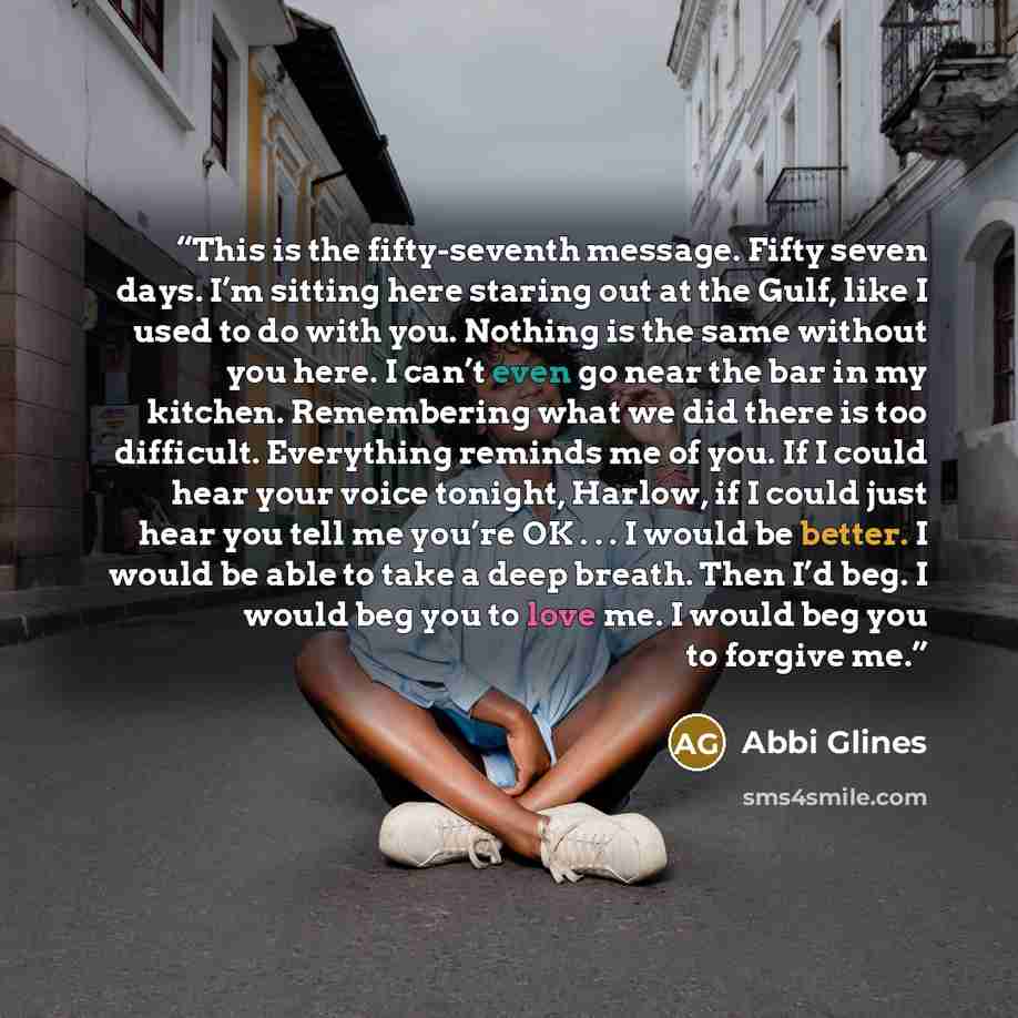 “This is the fifty-seventh message. Fifty seven days. I’m sitting here staring out at the Gulf, like I used to do with you. Nothing is the same without you here. I can’t even go near the bar in my kitchen. Remembering what we did there is too difficult. Everything reminds me of you. If I could hear…” quote by Abbi Glines
