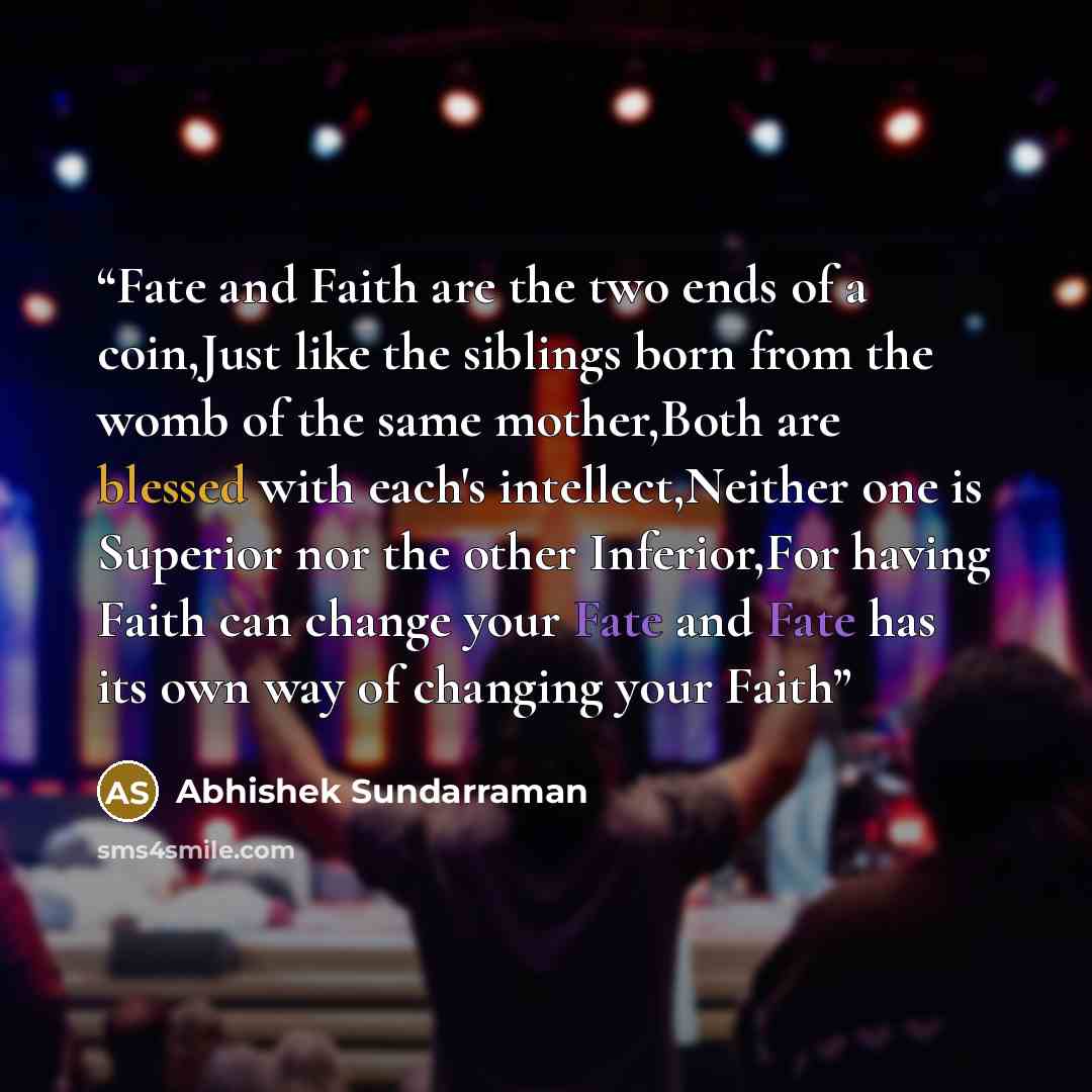 “Fate and Faith are the two ends of a coin,Just like the siblings born from the womb of the same mother,Both are blessed with each's intellect,Neither one is Superior nor the other Inferior,For having Faith can change your Fate and Fate has its own way of changing your Faith” quote by Abhishek Sundarraman