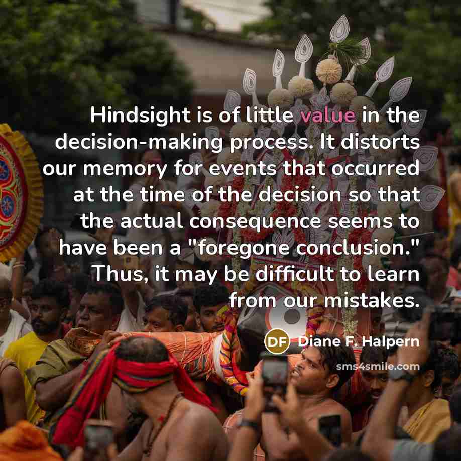 “Hindsight is of little value in the decision-making process. It distorts our memory for events that occurred at the time of the decision so that the actual consequence seems to have been a "foregone conclusion." Thus, it may be difficult to learn from our mistakes.” quote by Diane F. Halpern