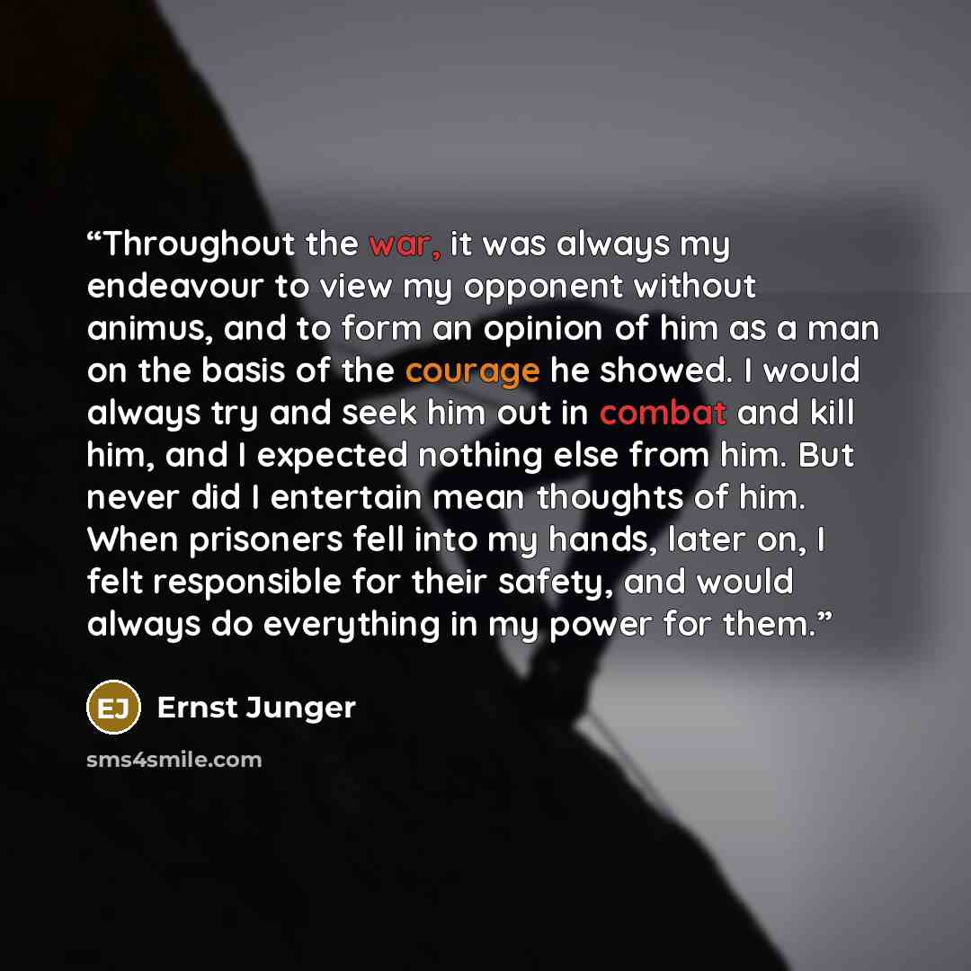 “Throughout the war, it was always my endeavour to view my opponent without animus, and to form an opinion of him as a man on the basis of the courage he showed. I would always try and seek him out in combat and kill him, and I expected nothing else from him. But never did I entertain mean thoughts…” quote by Ernst Jünger