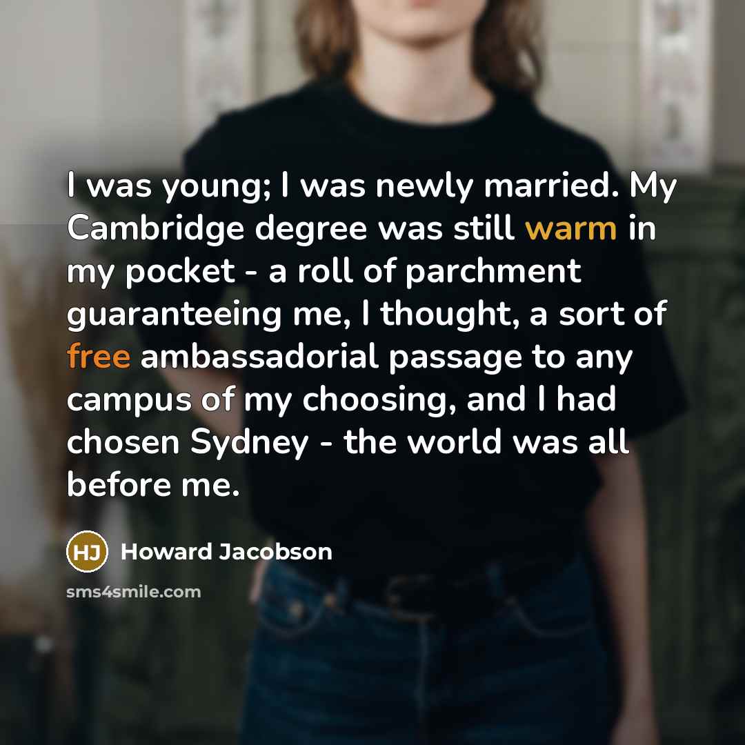 “I was young; I was newly married. My Cambridge degree was still warm in my pocket - a roll of parchment guaranteeing me, I thought, a sort of free ambassadorial passage to any campus of my choosing, and I had chosen Sydney - the world was all before me.” quote by Howard Jacobson