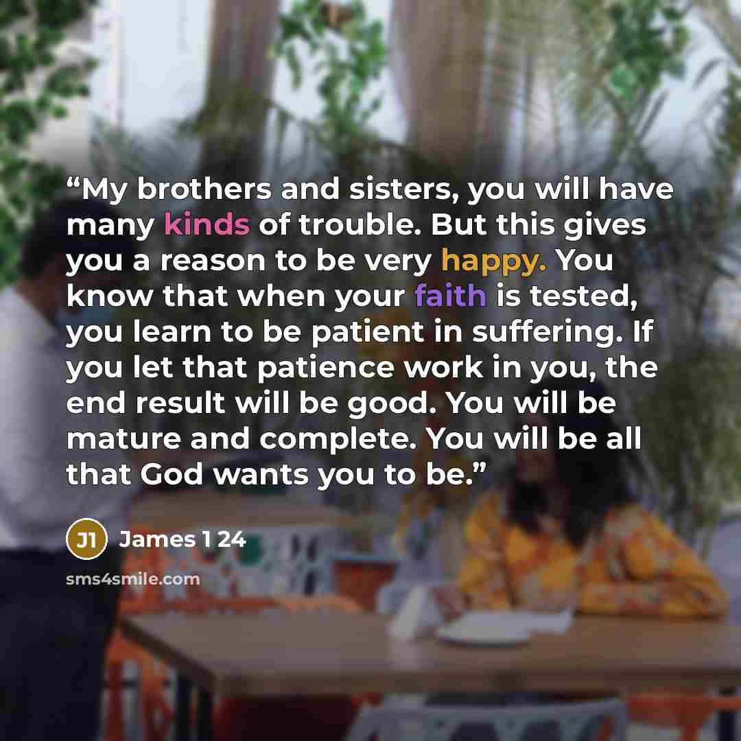 “My brothers and sisters, you will have many kinds of trouble. But this gives you a reason to be very happy. You know that when your faith is tested, you learn to be patient in suffering. If you let that patience work in you, the end result will be good. You will be mature and complete. You will be…” quote by James 1 24