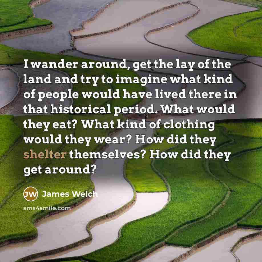 “I wander around, get the lay of the land and try to imagine what kind of people would have lived there in that historical period. What would they eat? What kind of clothing would they wear? How did they shelter themselves? How did they get around?” quote by James Welch