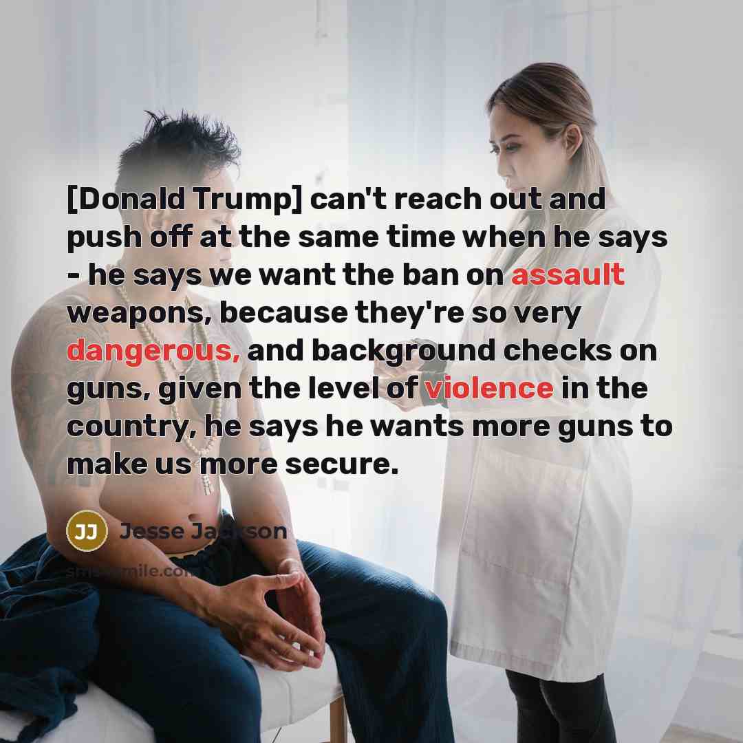 “[Donald Trump] can't reach out and push off at the same time when he says - he says we want the ban on assault weapons, because they're so very dangerous, and background checks on guns, given the level of violence in the country, he says he wants more guns to make us more secure.” quote by Jesse Jackson