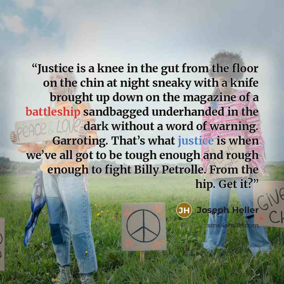 “Justice is a knee in the gut from the floor on the chin at night sneaky with a knife brought up down on the magazine of a battleship sandbagged underhanded in the dark without a word of warning. Garroting. That’s what justice is when we’ve all got to be tough enough and rough enough to fight Billy…” quote by Joseph Heller