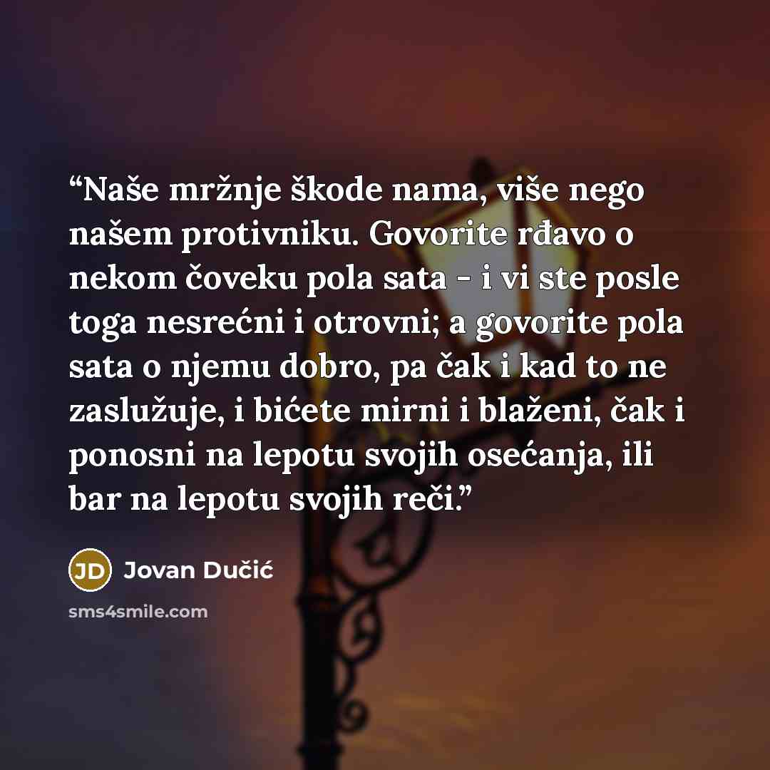 “Naše mržnje škode nama, više nego našem protivniku. Govorite rđavo o nekom čoveku pola sata - i vi ste posle toga nesrećni i otrovni; a govorite pola sata o njemu dobro, pa čak i kad to ne zaslužuje, i bićete mirni i blaženi, čak i ponosni na lepotu svojih osećanja, ili bar na lepotu svojih reči.” quote by Jovan Dučić