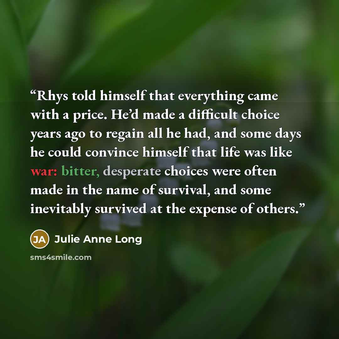 “Rhys told himself that everything came with a price. He’d made a difficult choice years ago to regain all he had, and some days he could convince himself that life was like war: bitter, desperate choices were often made in the name of survival, and some inevitably survived at the expense of others.” quote by Julie Anne Long