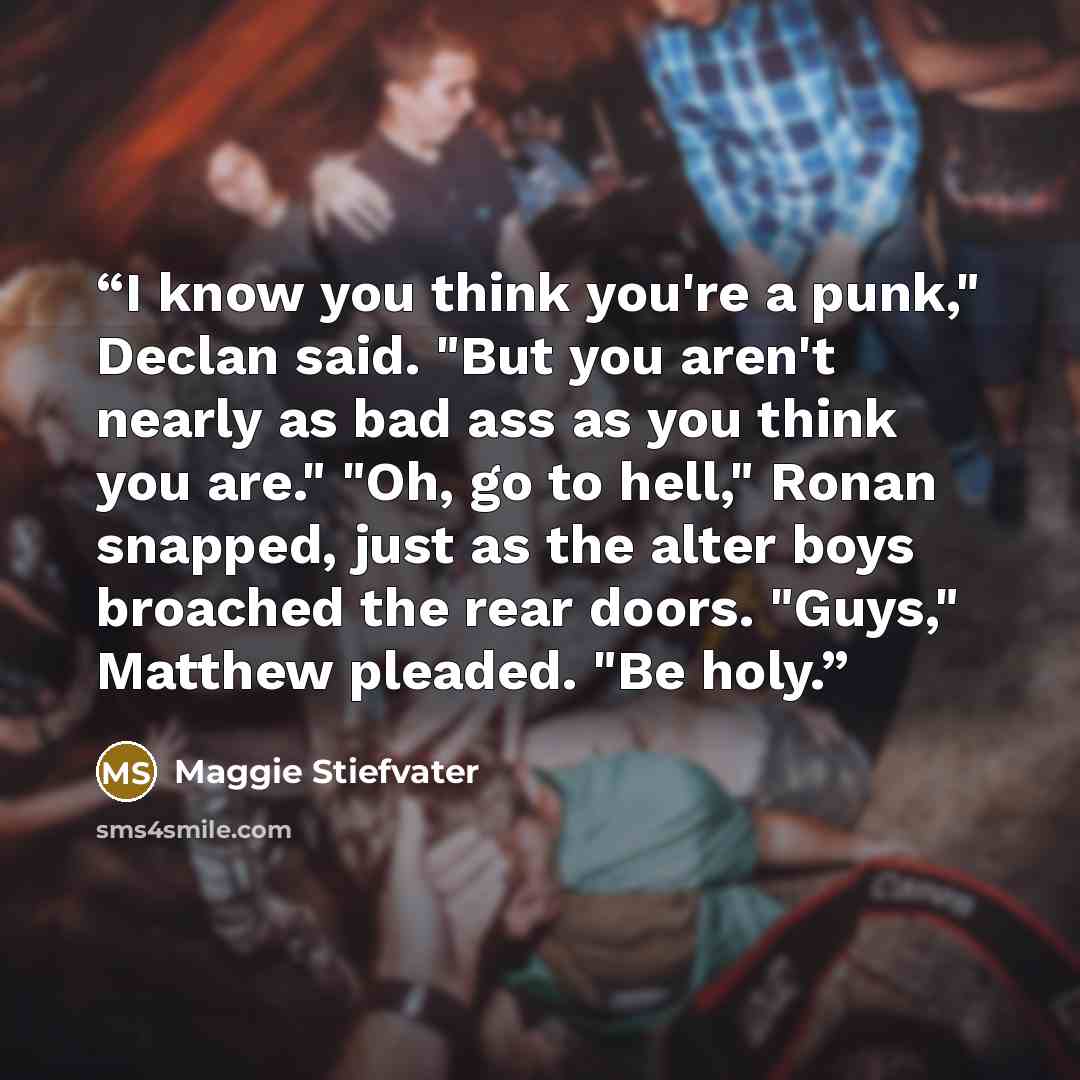 “I know you think you're a punk," Declan said. "But you aren't nearly as bad ass as you think you are." "Oh, go to hell," Ronan snapped, just as the alter boys broached the rear doors. "Guys," Matthew pleaded. "Be holy.” quote by Maggie Stiefvater