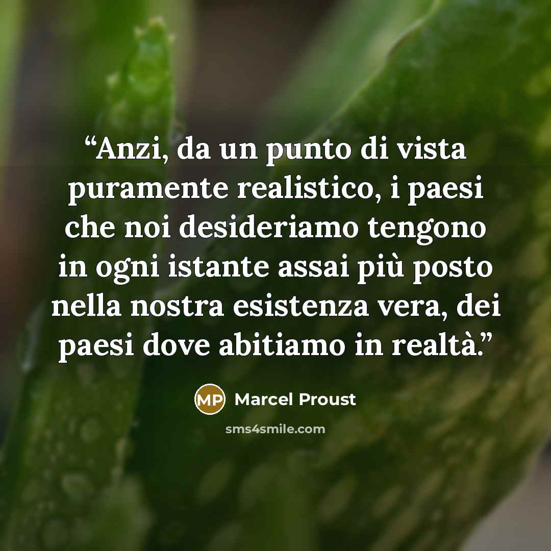 “Anzi, da un punto di vista puramente realistico, i paesi che noi desideriamo tengono in ogni istante assai più posto nella nostra esistenza vera, dei paesi dove abitiamo in realtà.” quote by Marcel Proust