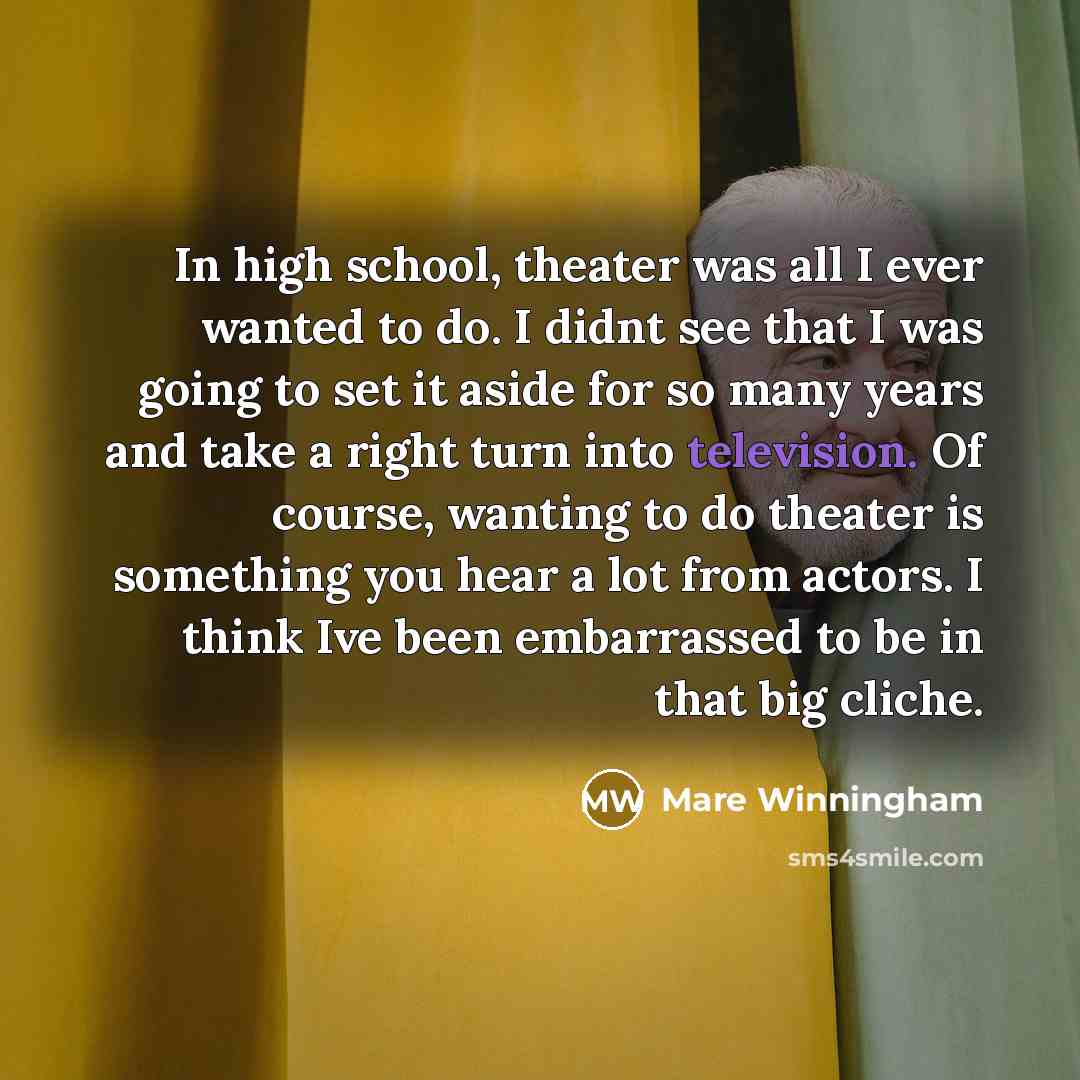 “In high school, theater was all I ever wanted to do. I didnt see that I was going to set it aside for so many years and take a right turn into television. Of course, wanting to do theater is something you hear a lot from actors. I think Ive been embarrassed to be in that big cliche.” quote by Mare Winningham