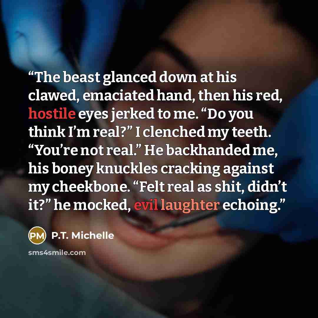 “The beast glanced down at his clawed, emaciated hand, then his red, hostile eyes jerked to me. “Do you think I’m real?” I clenched my teeth. “You’re not real.” He backhanded me, his boney knuckles cracking against my cheekbone. “Felt real as shit, didn’t it?” he mocked, evil laughter echoing.” quote by P.T. Michelle