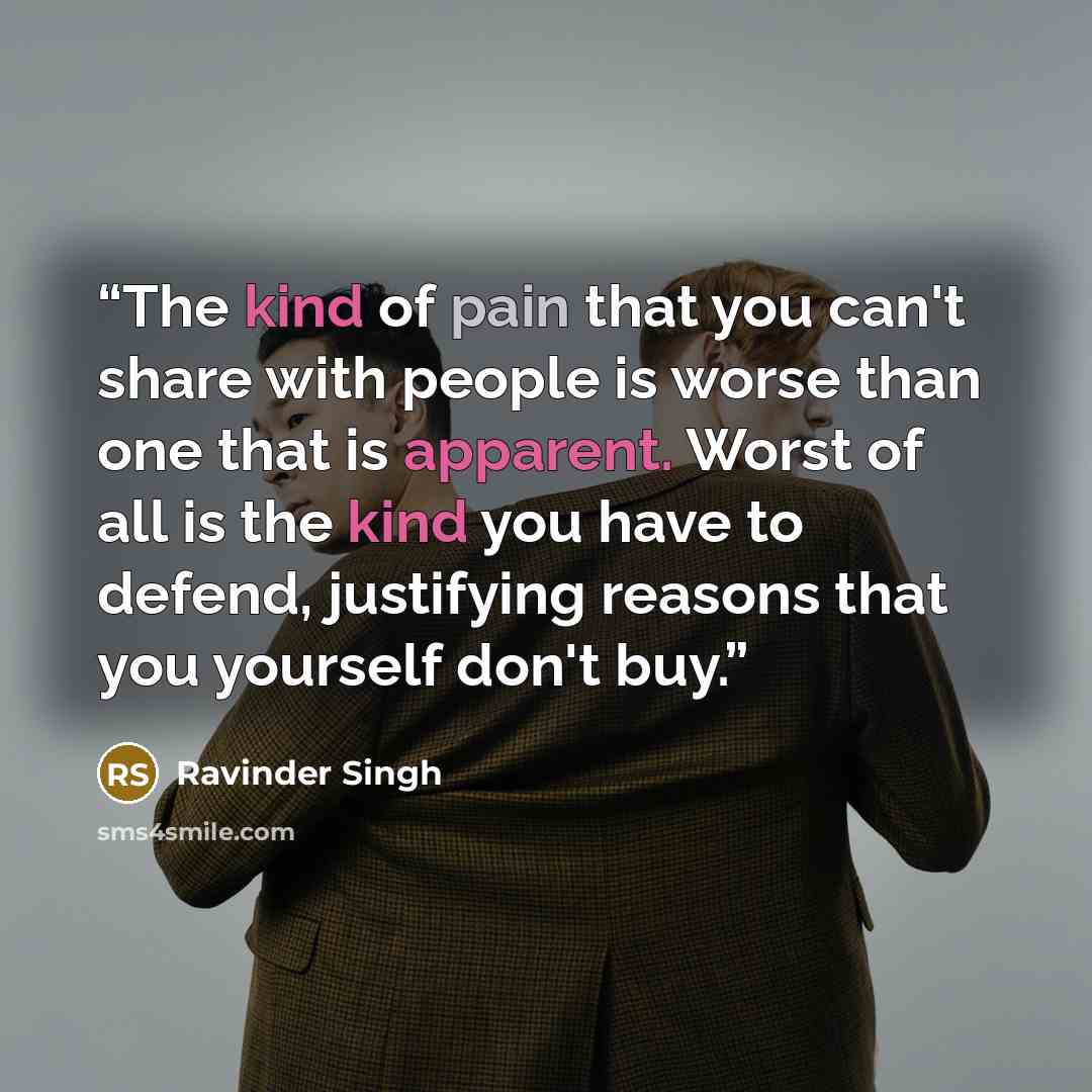 “The kind of pain that you can't share with people is worse than one that is apparent. Worst of all is the kind you have to defend, justifying reasons that you yourself don't buy.” quote by Ravinder Singh