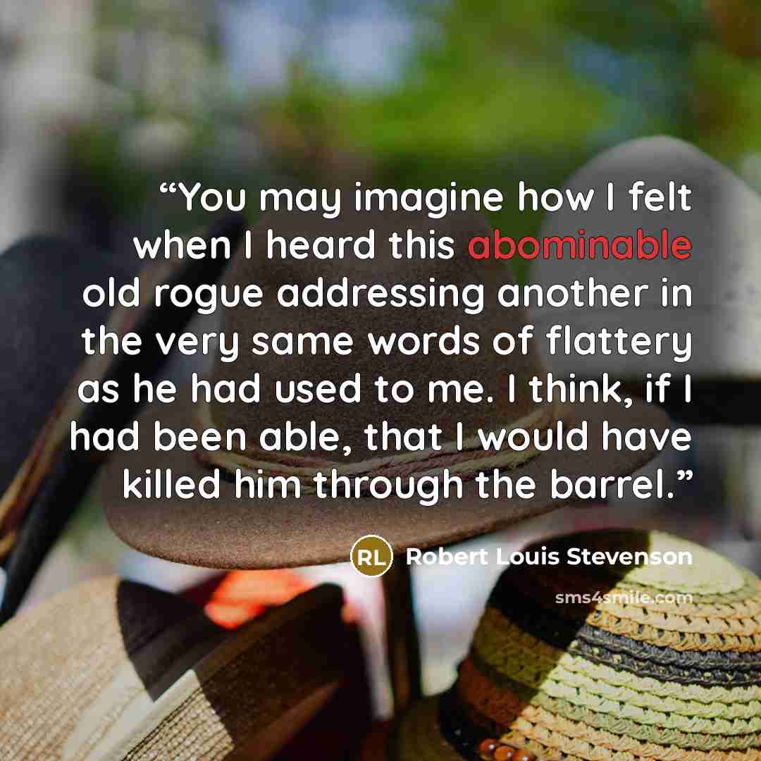 “You may imagine how I felt when I heard this abominable old rogue addressing another in the very same words of flattery as he had used to me. I think, if I had been able, that I would have killed him through the barrel.” quote by Robert Louis Stevenson