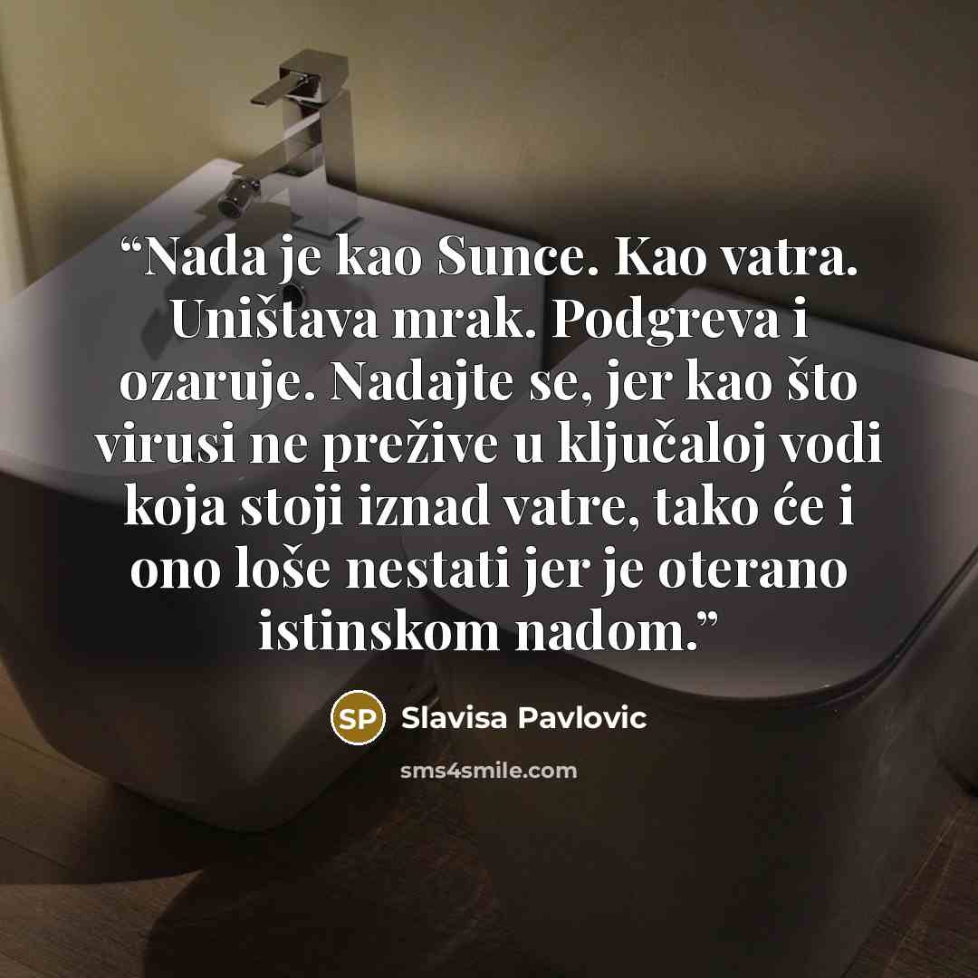 “Nada je kao Sunce. Kao vatra. Uništava mrak. Podgreva i ozaruje. Nadajte se, jer kao što virusi ne prežive u ključaloj vodi koja stoji iznad vatre, tako će i ono loše nestati jer je oterano istinskom nadom.” quote by Slavisa Pavlovic