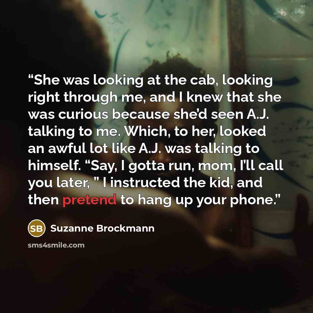 “She was looking at the cab, looking right through me, and I knew that she was curious because she’d seen A.J. talking to me. Which, to her, looked an awful lot like A.J. was talking to himself. “Say, I gotta run, mom, I’ll call you later, ” I instructed the kid, and then pretend to hang up your…” quote by Suzanne Brockmann