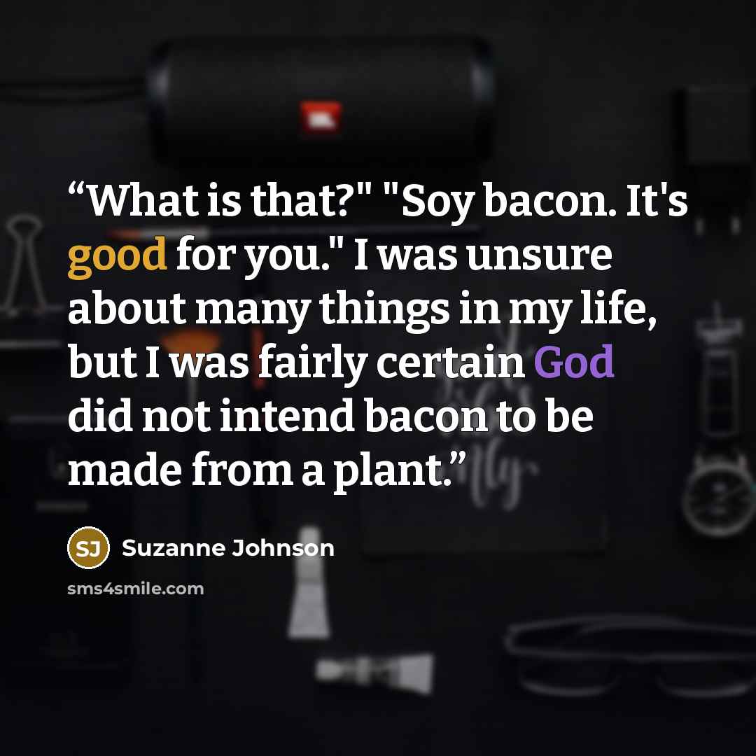 “What is that?" "Soy bacon. It's good for you." I was unsure about many things in my life, but I was fairly certain God did not intend bacon to be made from a plant.” quote by Suzanne Johnson